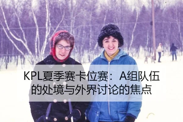 KPL夏季赛卡位赛：A组队伍的处境与外界讨论的焦点